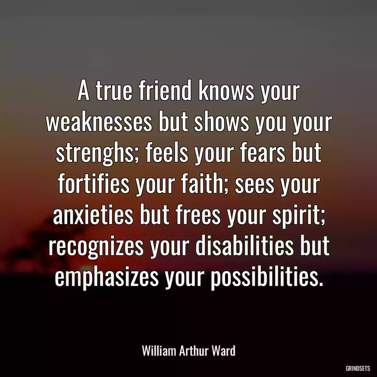 A true friend knows your weaknesses but shows you your strenghs; feels your fears but fortifies your faith; sees your anxieties but frees your spirit; recognizes your disabilities but emphasizes your possibilities.