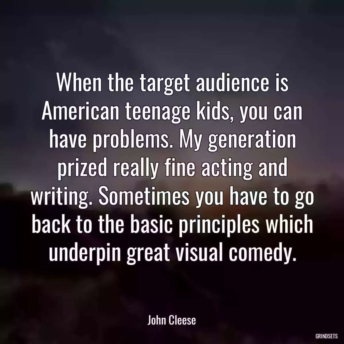 When the target audience is American teenage kids, you can have problems. My generation prized really fine acting and writing. Sometimes you have to go back to the basic principles which underpin great visual comedy.