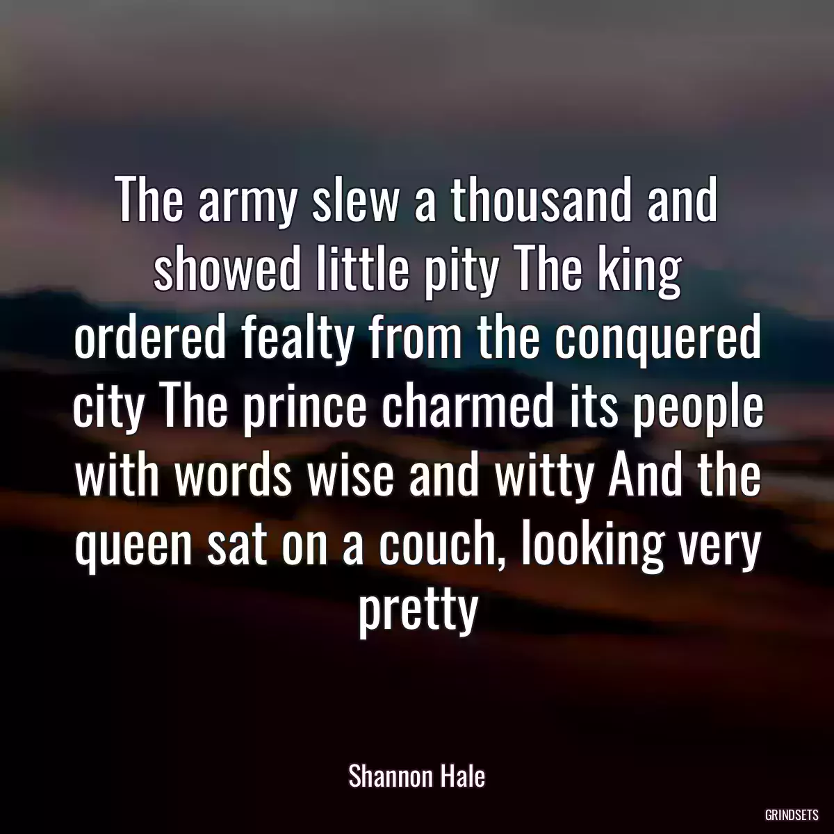 The army slew a thousand and showed little pity The king ordered fealty from the conquered city The prince charmed its people with words wise and witty And the queen sat on a couch, looking very pretty