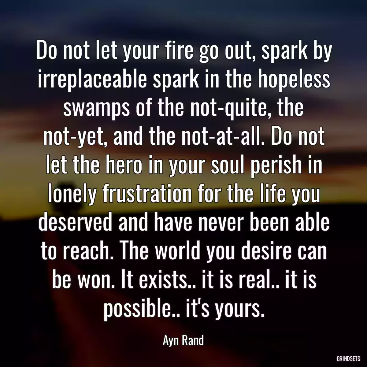 Do not let your fire go out, spark by irreplaceable spark in the hopeless swamps of the not-quite, the not-yet, and the not-at-all. Do not let the hero in your soul perish in lonely frustration for the life you deserved and have never been able to reach. The world you desire can be won. It exists.. it is real.. it is possible.. it\'s yours.