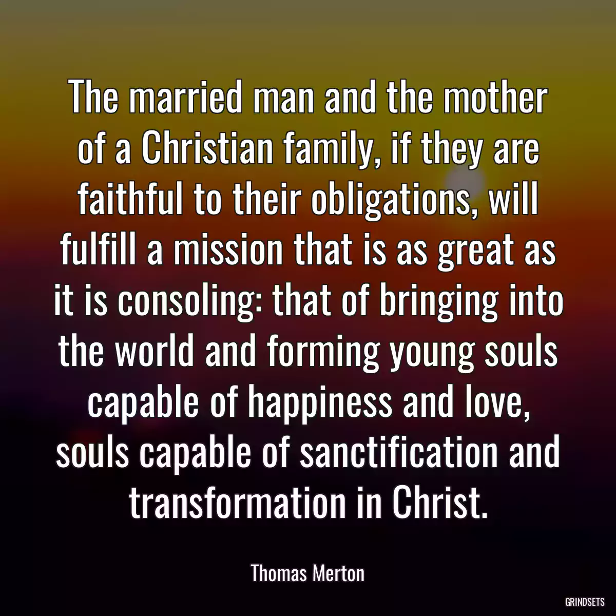 The married man and the mother of a Christian family, if they are faithful to their obligations, will fulfill a mission that is as great as it is consoling: that of bringing into the world and forming young souls capable of happiness and love, souls capable of sanctification and transformation in Christ.