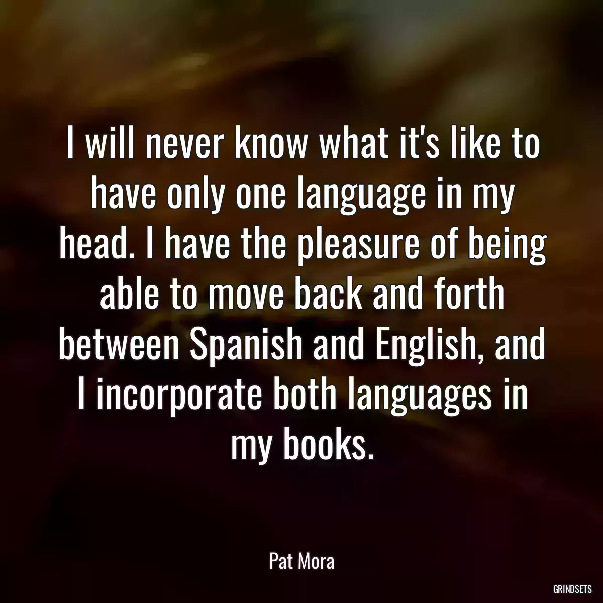 I will never know what it\'s like to have only one language in my head. I have the pleasure of being able to move back and forth between Spanish and English, and I incorporate both languages in my books.