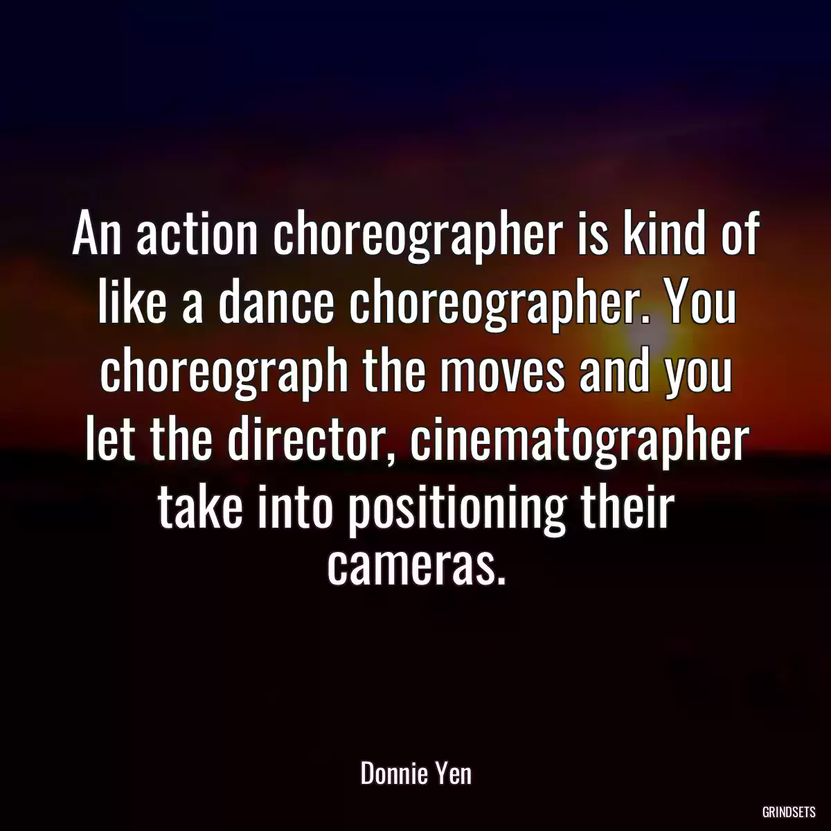 An action choreographer is kind of like a dance choreographer. You choreograph the moves and you let the director, cinematographer take into positioning their cameras.