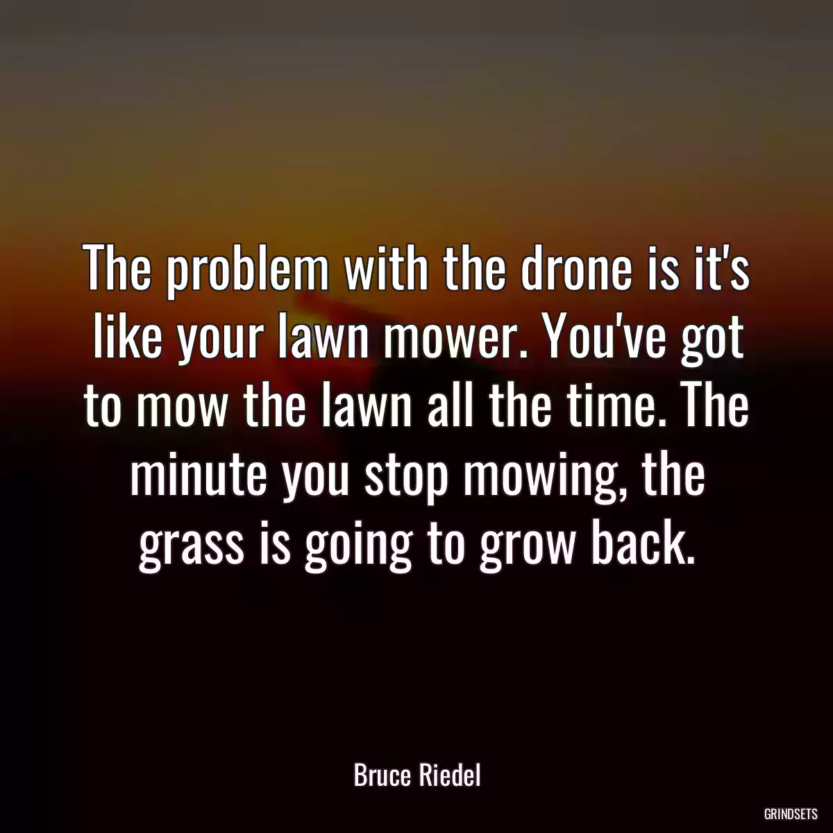 The problem with the drone is it\'s like your lawn mower. You\'ve got to mow the lawn all the time. The minute you stop mowing, the grass is going to grow back.