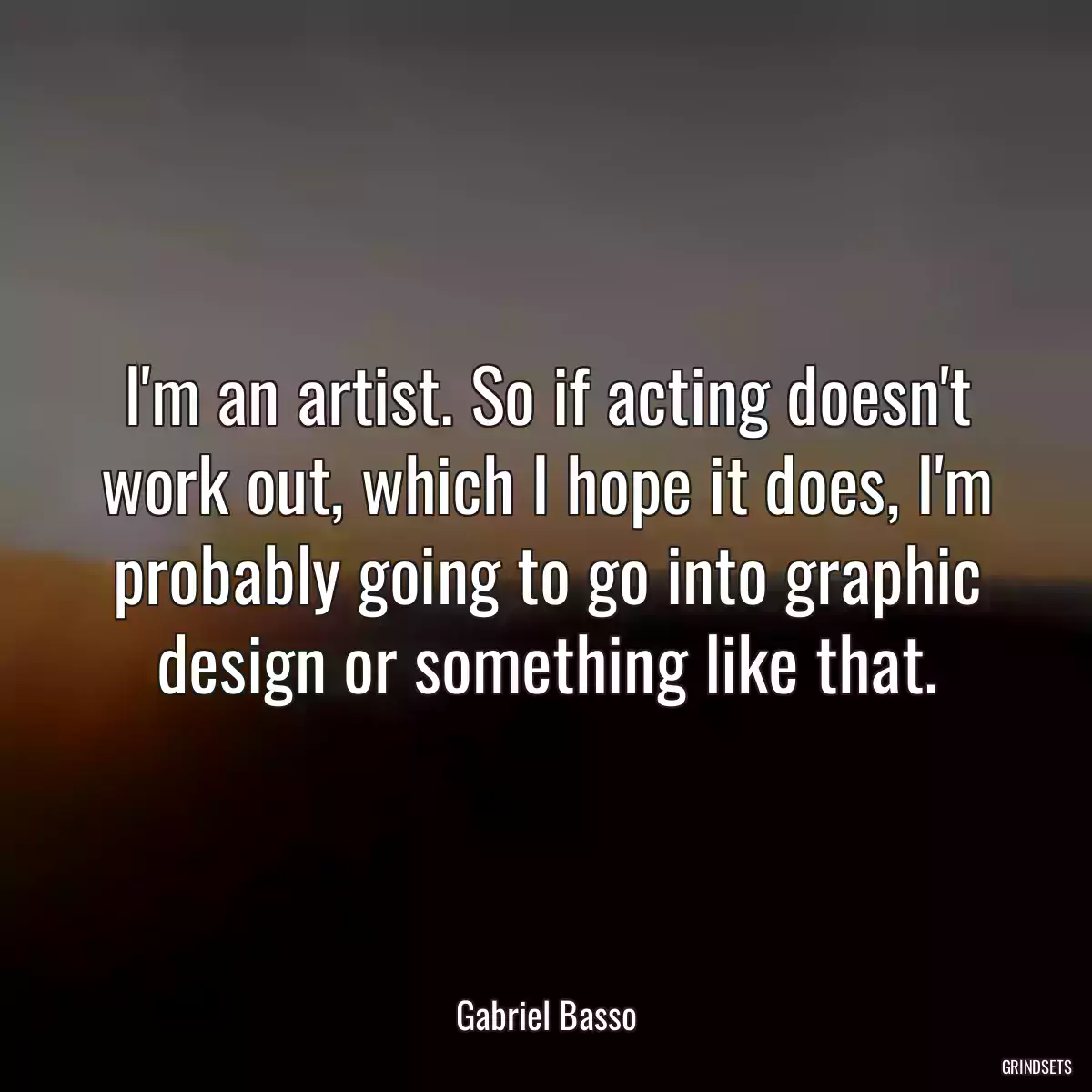 I\'m an artist. So if acting doesn\'t work out, which I hope it does, I\'m probably going to go into graphic design or something like that.