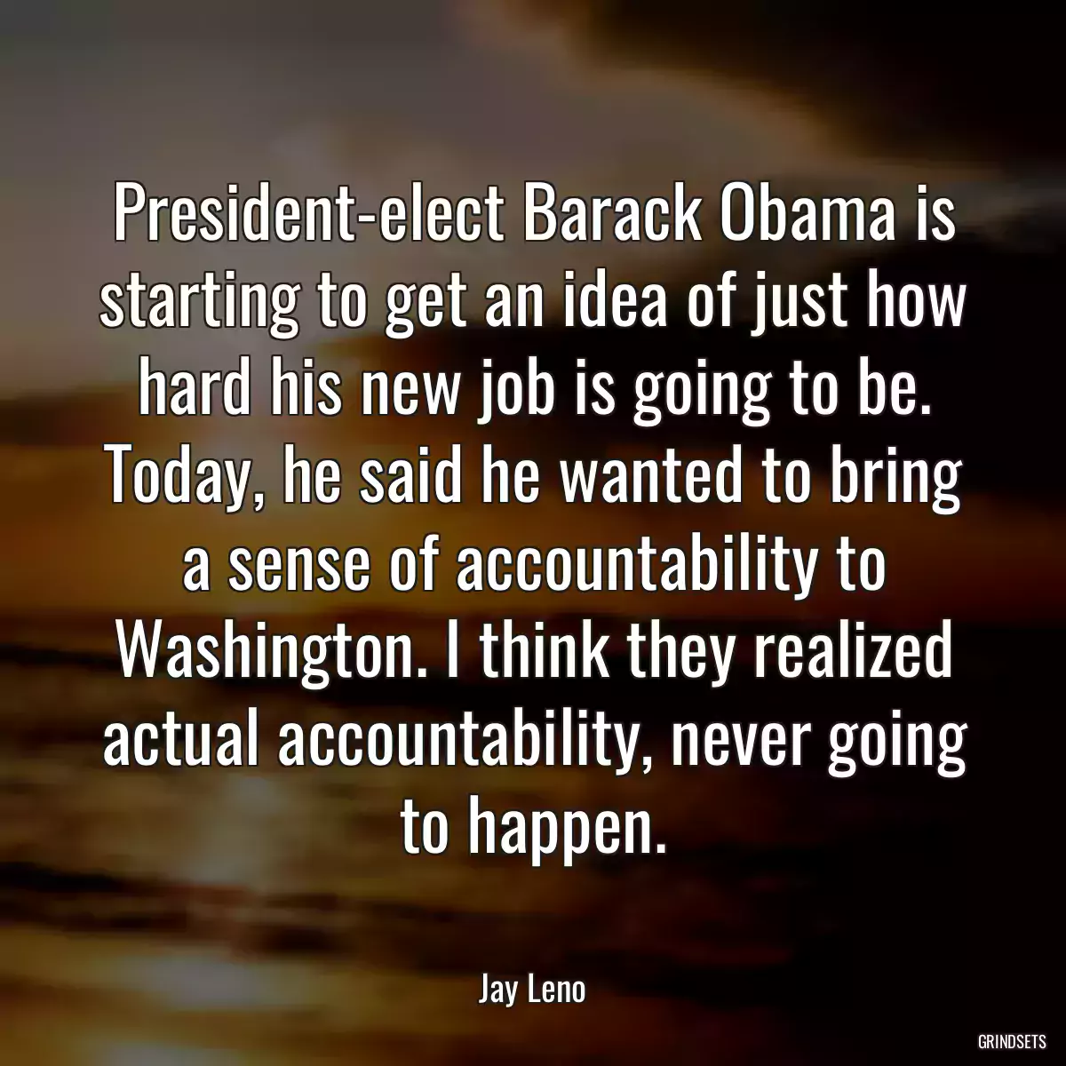 President-elect Barack Obama is starting to get an idea of just how hard his new job is going to be. Today, he said he wanted to bring a sense of accountability to Washington. I think they realized actual accountability, never going to happen.