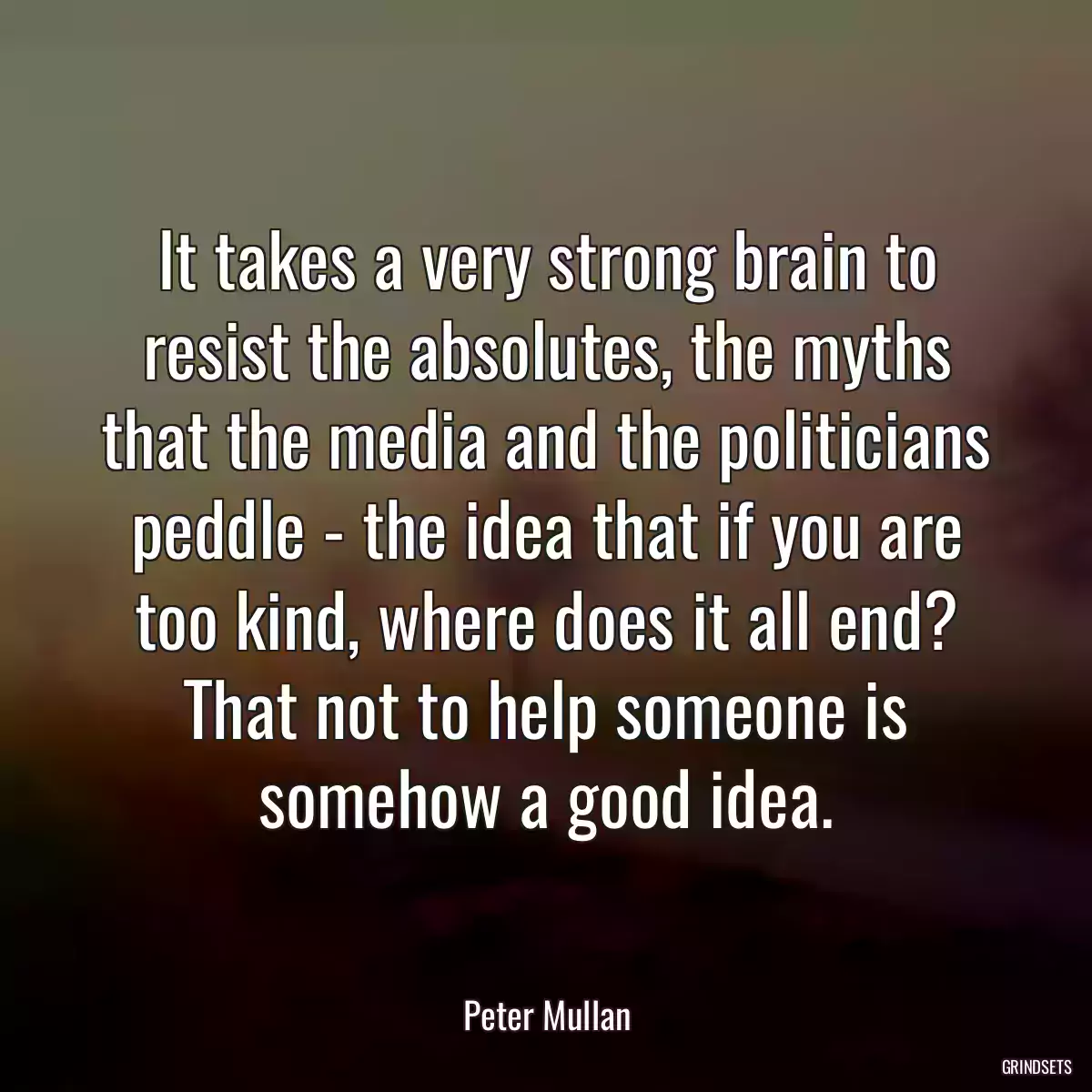 It takes a very strong brain to resist the absolutes, the myths that the media and the politicians peddle - the idea that if you are too kind, where does it all end? That not to help someone is somehow a good idea.