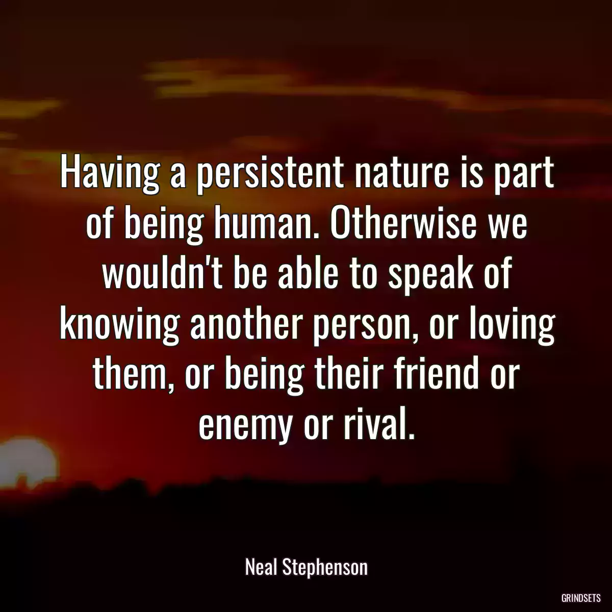 Having a persistent nature is part of being human. Otherwise we wouldn\'t be able to speak of knowing another person, or loving them, or being their friend or enemy or rival.