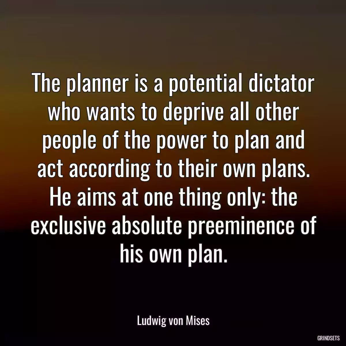 The planner is a potential dictator who wants to deprive all other people of the power to plan and act according to their own plans. He aims at one thing only: the exclusive absolute preeminence of his own plan.