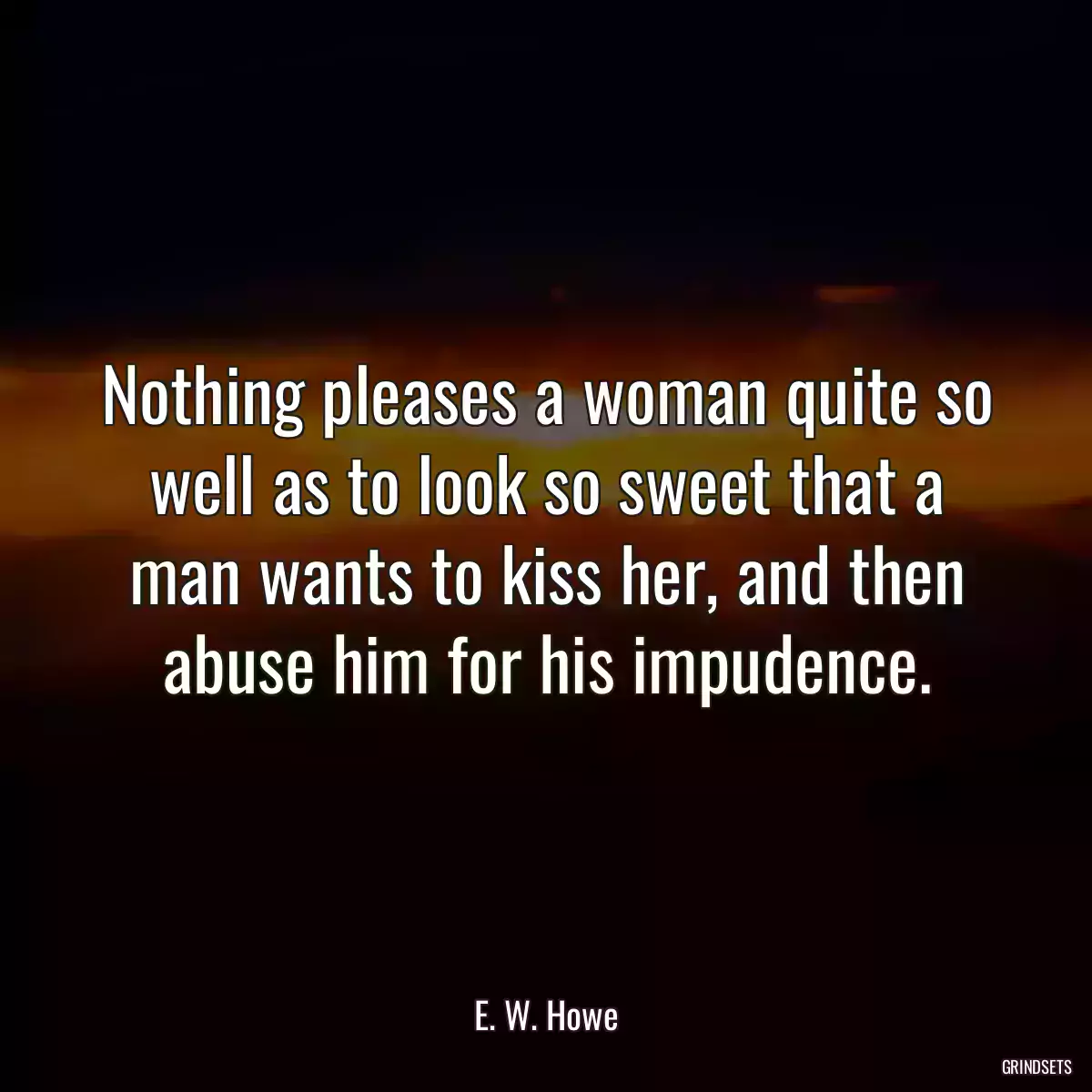 Nothing pleases a woman quite so well as to look so sweet that a man wants to kiss her, and then abuse him for his impudence.