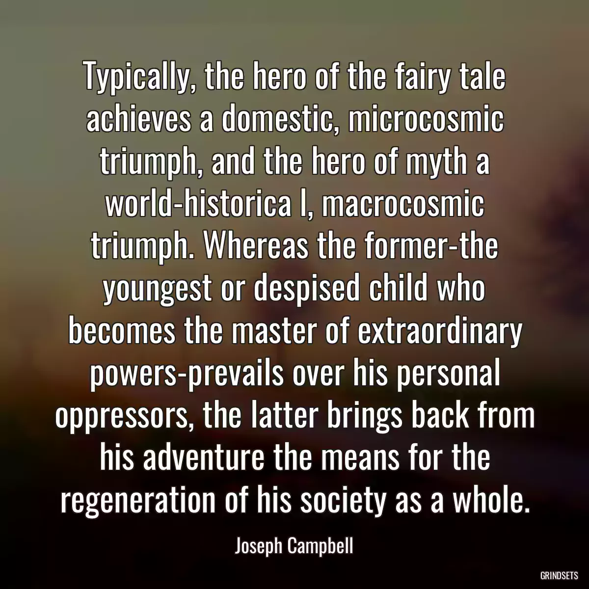 Typically, the hero of the fairy tale achieves a domestic, microcosmic triumph, and the hero of myth a world-historica l, macrocosmic triumph. Whereas the former-the youngest or despised child who becomes the master of extraordinary powers-prevails over his personal oppressors, the latter brings back from his adventure the means for the regeneration of his society as a whole.