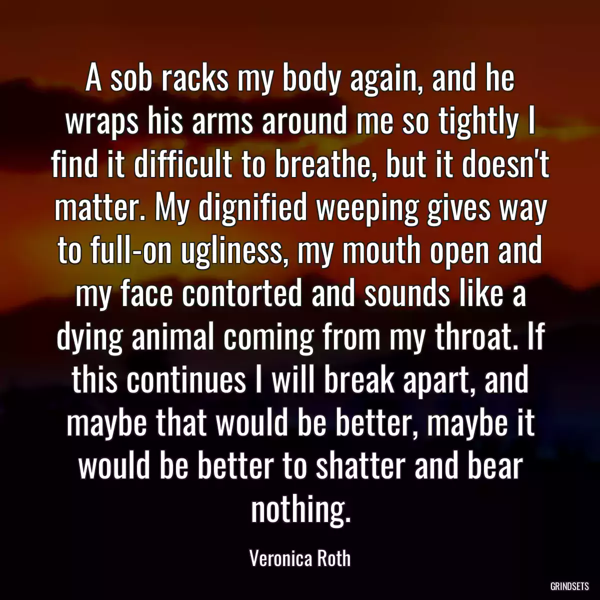 A sob racks my body again, and he wraps his arms around me so tightly I find it difficult to breathe, but it doesn\'t matter. My dignified weeping gives way to full-on ugliness, my mouth open and my face contorted and sounds like a dying animal coming from my throat. If this continues I will break apart, and maybe that would be better, maybe it would be better to shatter and bear nothing.