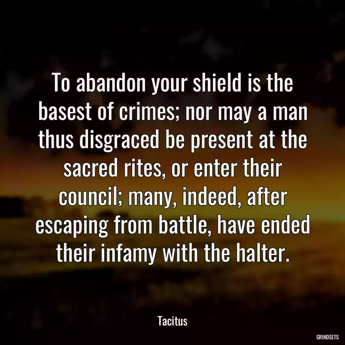 To abandon your shield is the basest of crimes; nor may a man thus disgraced be present at the sacred rites, or enter their council; many, indeed, after escaping from battle, have ended their infamy with the halter.