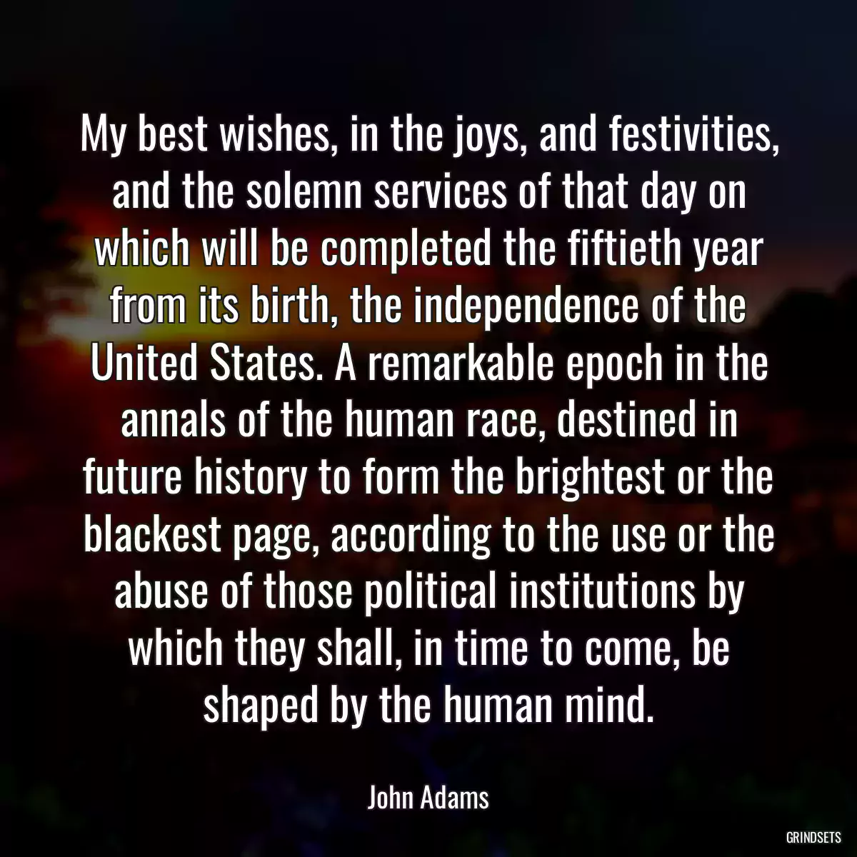 My best wishes, in the joys, and festivities, and the solemn services of that day on which will be completed the fiftieth year from its birth, the independence of the United States. A remarkable epoch in the annals of the human race, destined in future history to form the brightest or the blackest page, according to the use or the abuse of those political institutions by which they shall, in time to come, be shaped by the human mind.