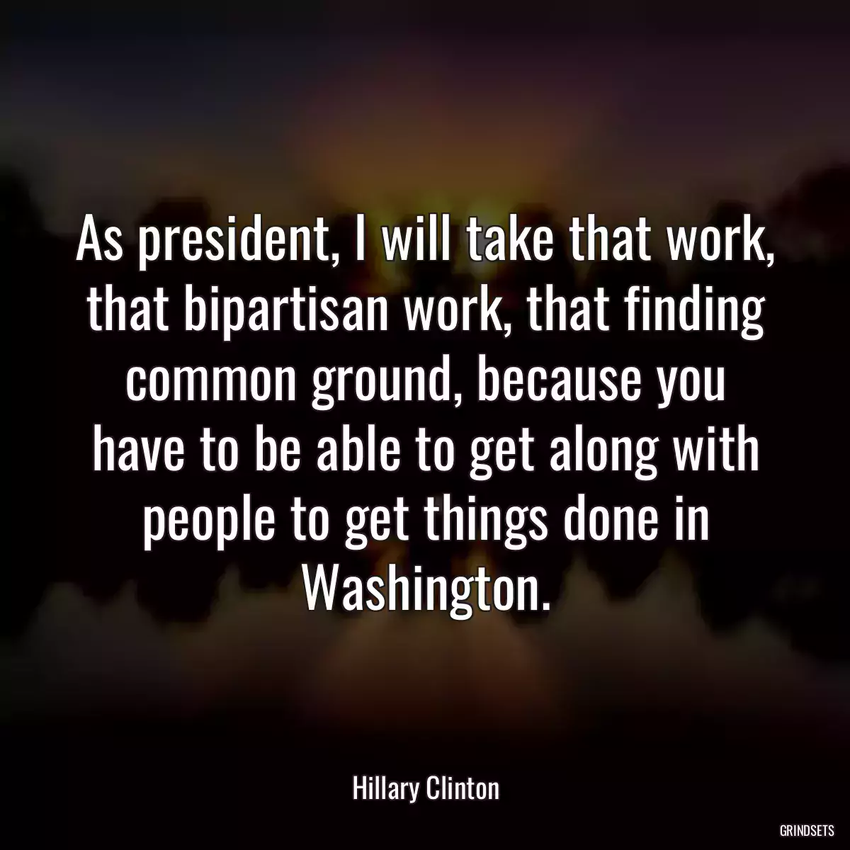 As president, I will take that work, that bipartisan work, that finding common ground, because you have to be able to get along with people to get things done in Washington.