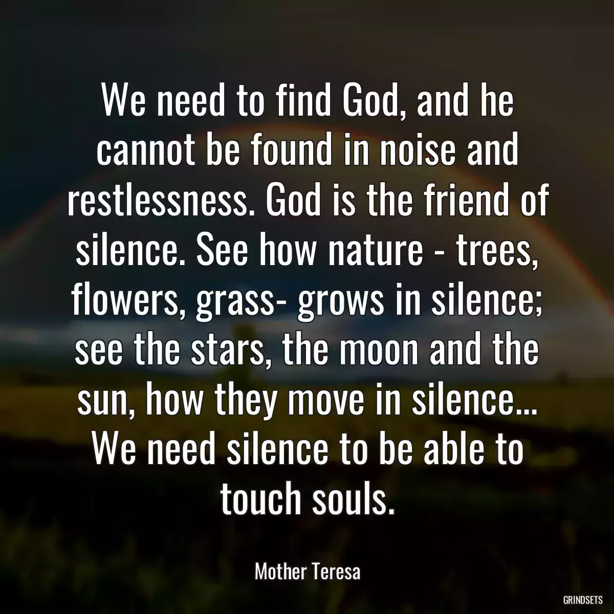 We need to find God, and he cannot be found in noise and restlessness. God is the friend of silence. See how nature - trees, flowers, grass- grows in silence; see the stars, the moon and the sun, how they move in silence... We need silence to be able to touch souls.