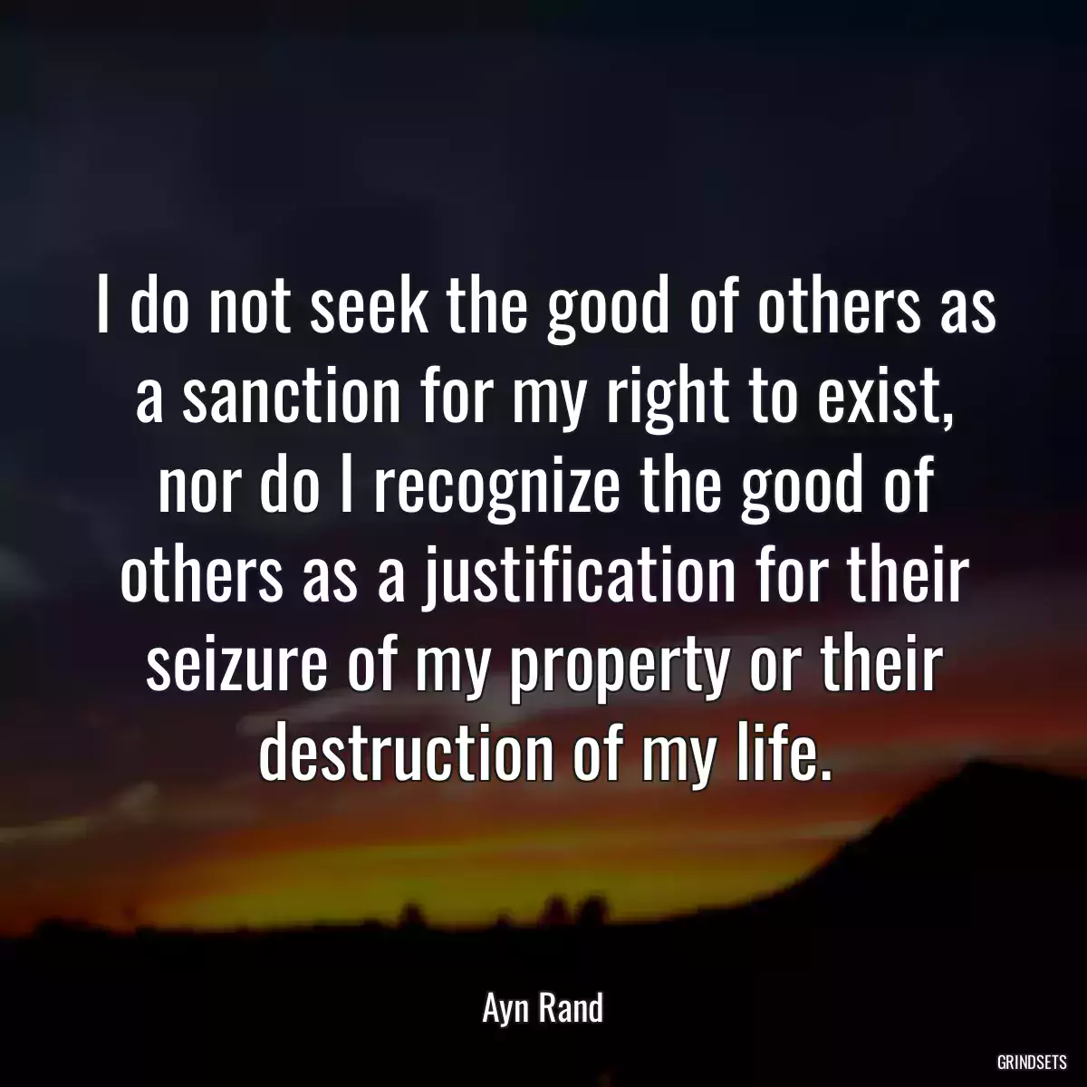 I do not seek the good of others as a sanction for my right to exist, nor do I recognize the good of others as a justification for their seizure of my property or their destruction of my life.