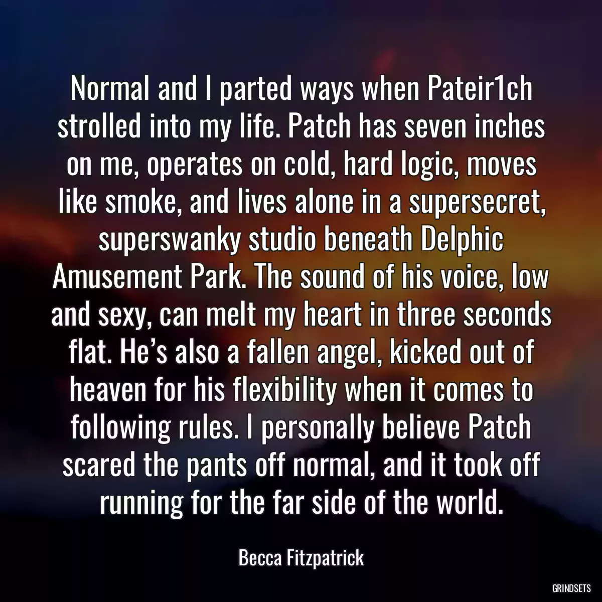 Normal and I parted ways when Pateir1ch strolled into my life. Patch has seven inches on me, operates on cold, hard logic, moves like smoke, and lives alone in a supersecret, superswanky studio beneath Delphic Amusement Park. The sound of his voice, low and sexy, can melt my heart in three seconds flat. He’s also a fallen angel, kicked out of heaven for his flexibility when it comes to following rules. I personally believe Patch scared the pants off normal, and it took off running for the far side of the world.