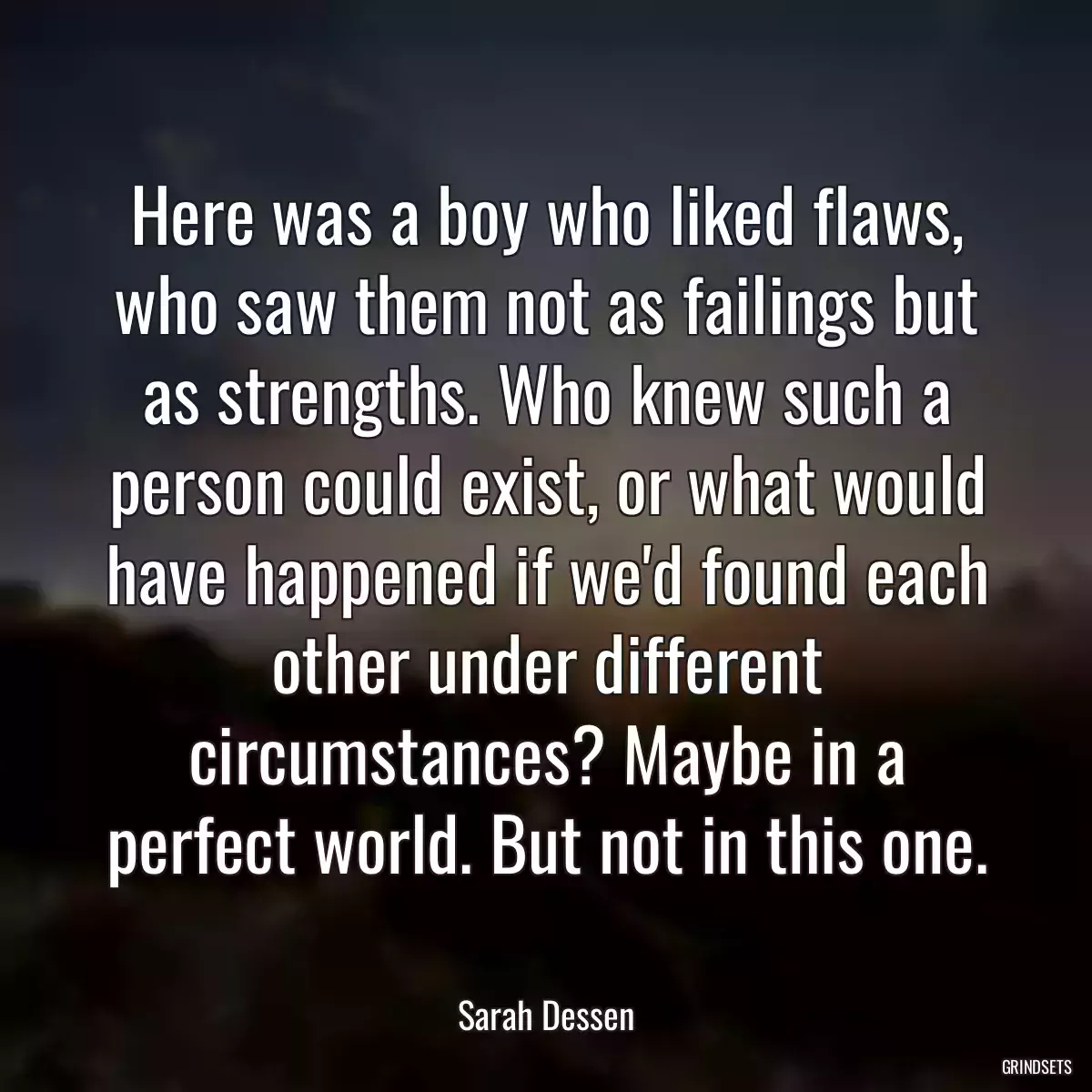 Here was a boy who liked flaws, who saw them not as failings but as strengths. Who knew such a person could exist, or what would have happened if we\'d found each other under different circumstances? Maybe in a perfect world. But not in this one.