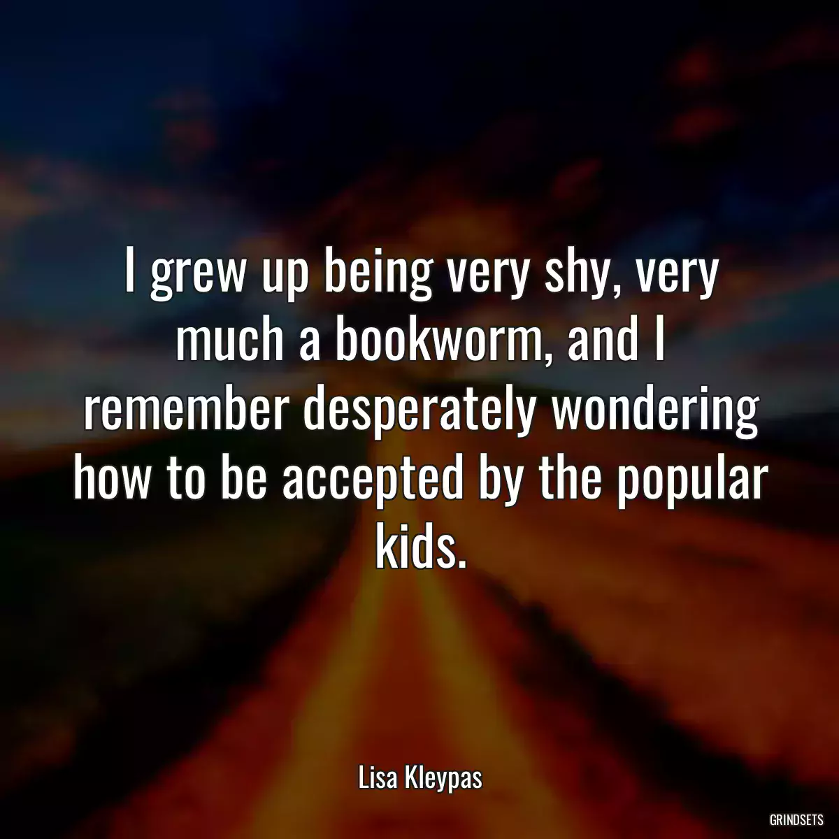 I grew up being very shy, very much a bookworm, and I remember desperately wondering how to be accepted by the popular kids.