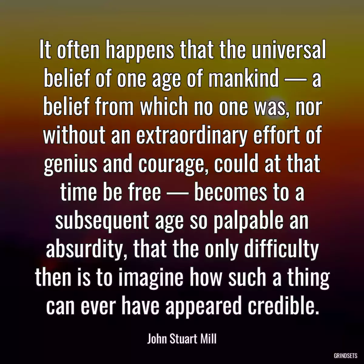 It often happens that the universal belief of one age of mankind — a belief from which no one was, nor without an extraordinary effort of genius and courage, could at that time be free — becomes to a subsequent age so palpable an absurdity, that the only difficulty then is to imagine how such a thing can ever have appeared credible.