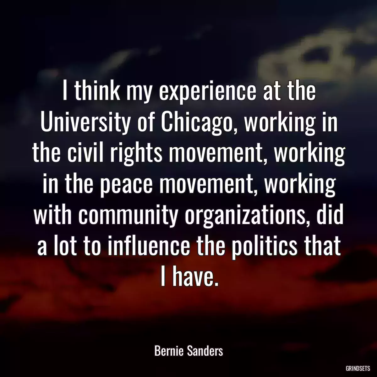 I think my experience at the University of Chicago, working in the civil rights movement, working in the peace movement, working with community organizations, did a lot to influence the politics that I have.