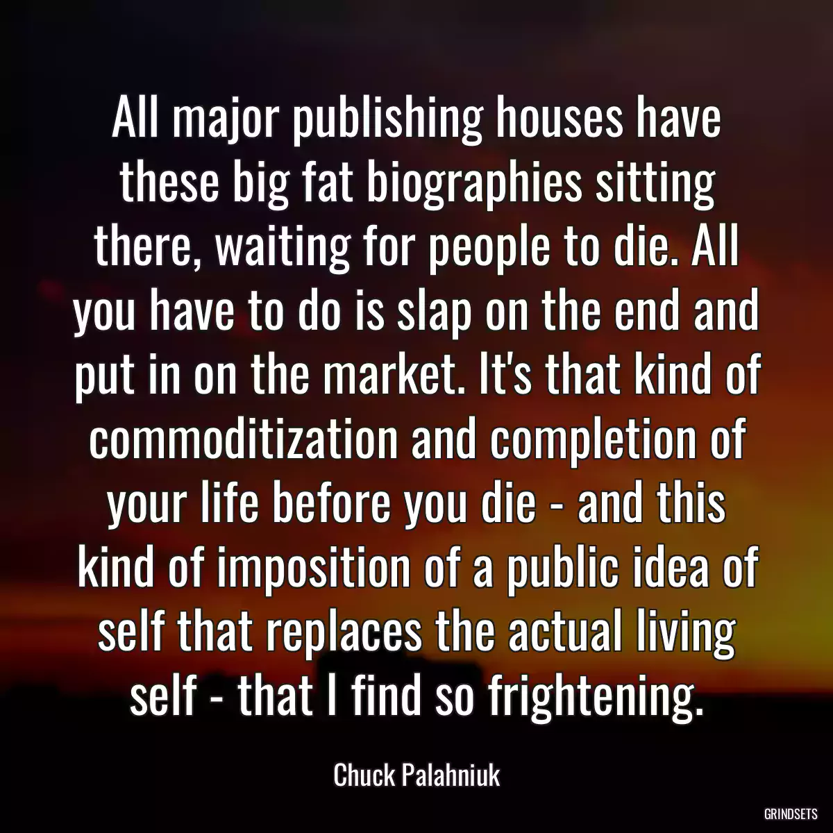 All major publishing houses have these big fat biographies sitting there, waiting for people to die. All you have to do is slap on the end and put in on the market. It\'s that kind of commoditization and completion of your life before you die - and this kind of imposition of a public idea of self that replaces the actual living self - that I find so frightening.