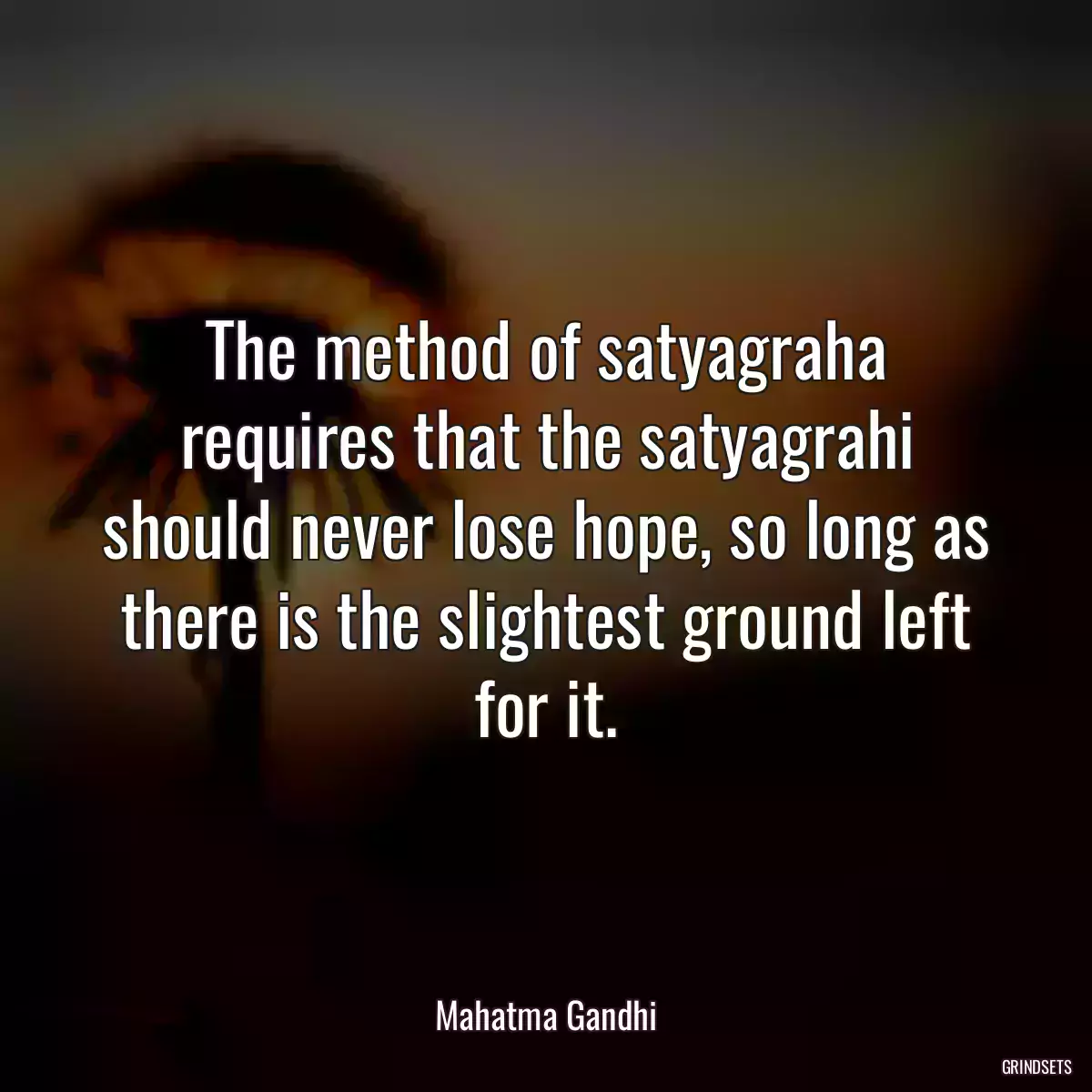 The method of satyagraha requires that the satyagrahi should never lose hope, so long as there is the slightest ground left for it.