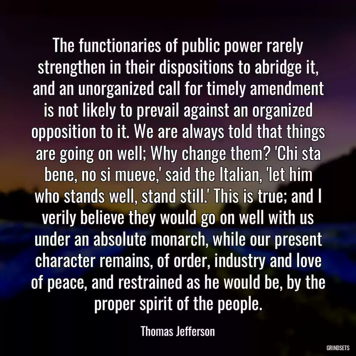 The functionaries of public power rarely strengthen in their dispositions to abridge it, and an unorganized call for timely amendment is not likely to prevail against an organized opposition to it. We are always told that things are going on well; Why change them? \'Chi sta bene, no si mueve,\' said the Italian, \'let him who stands well, stand still.\' This is true; and I verily believe they would go on well with us under an absolute monarch, while our present character remains, of order, industry and love of peace, and restrained as he would be, by the proper spirit of the people.