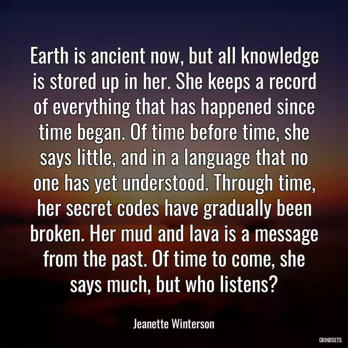 Earth is ancient now, but all knowledge is stored up in her. She keeps a record of everything that has happened since time began. Of time before time, she says little, and in a language that no one has yet understood. Through time, her secret codes have gradually been broken. Her mud and lava is a message from the past. Of time to come, she says much, but who listens?