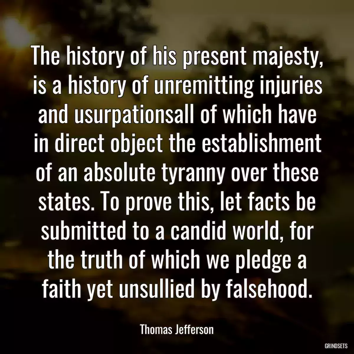 The history of his present majesty, is a history of unremitting injuries and usurpationsall of which have in direct object the establishment of an absolute tyranny over these states. To prove this, let facts be submitted to a candid world, for the truth of which we pledge a faith yet unsullied by falsehood.