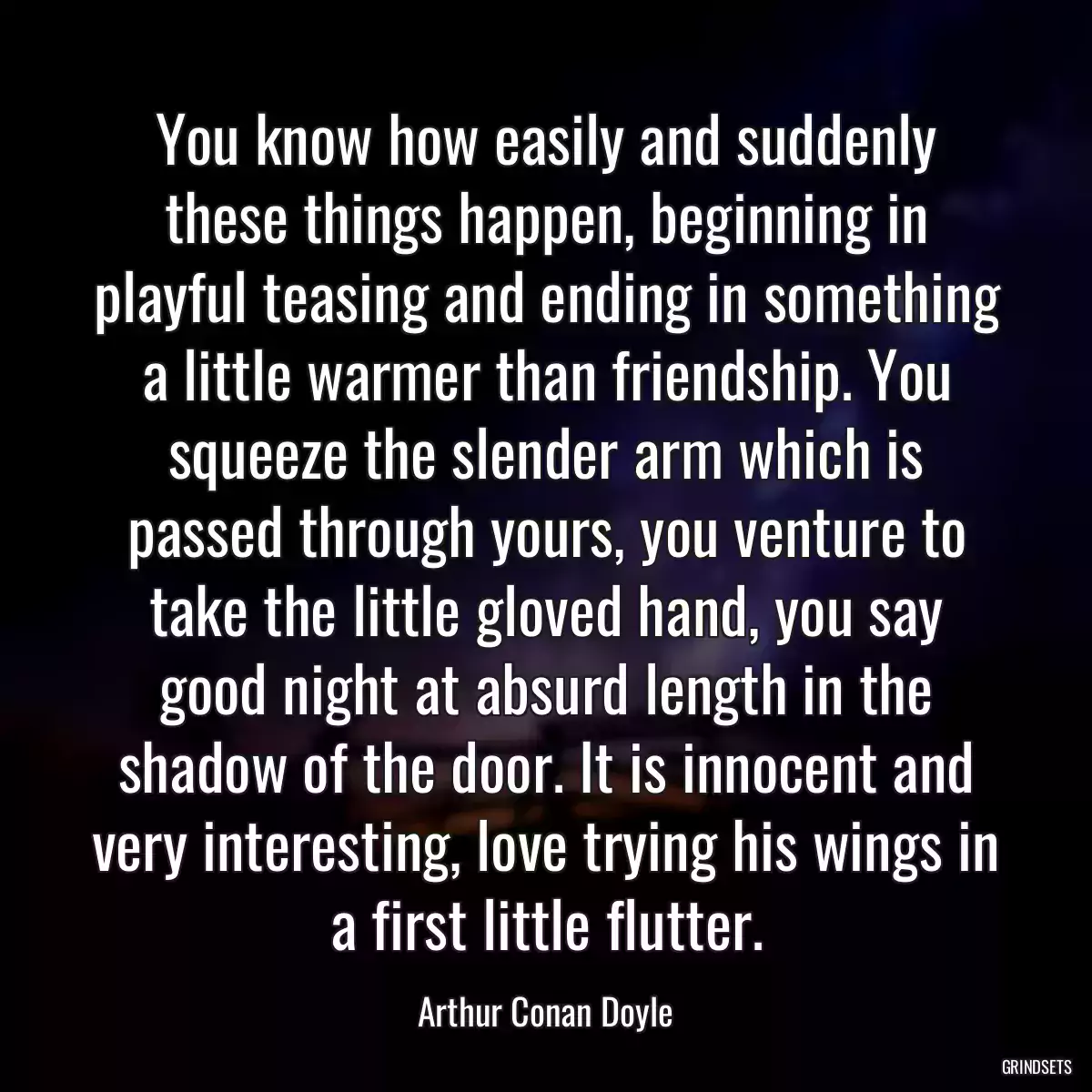 You know how easily and suddenly these things happen, beginning in playful teasing and ending in something a little warmer than friendship. You squeeze the slender arm which is passed through yours, you venture to take the little gloved hand, you say good night at absurd length in the shadow of the door. It is innocent and very interesting, love trying his wings in a first little flutter.