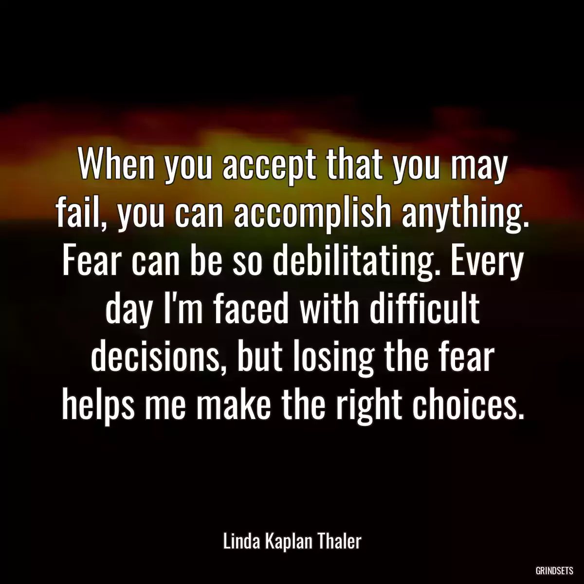 When you accept that you may fail, you can accomplish anything. Fear can be so debilitating. Every day I\'m faced with difficult decisions, but losing the fear helps me make the right choices.