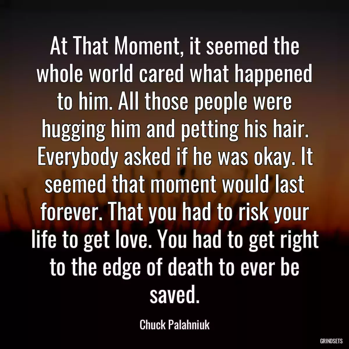 At That Moment, it seemed the whole world cared what happened to him. All those people were hugging him and petting his hair. Everybody asked if he was okay. It seemed that moment would last forever. That you had to risk your life to get love. You had to get right to the edge of death to ever be saved.