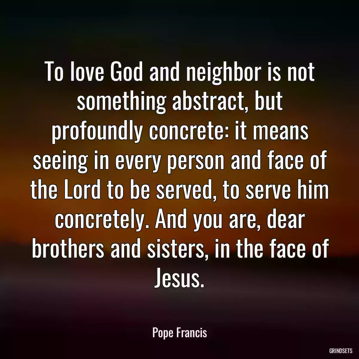 To love God and neighbor is not something abstract, but profoundly concrete: it means seeing in every person and face of the Lord to be served, to serve him concretely. And you are, dear brothers and sisters, in the face of Jesus.