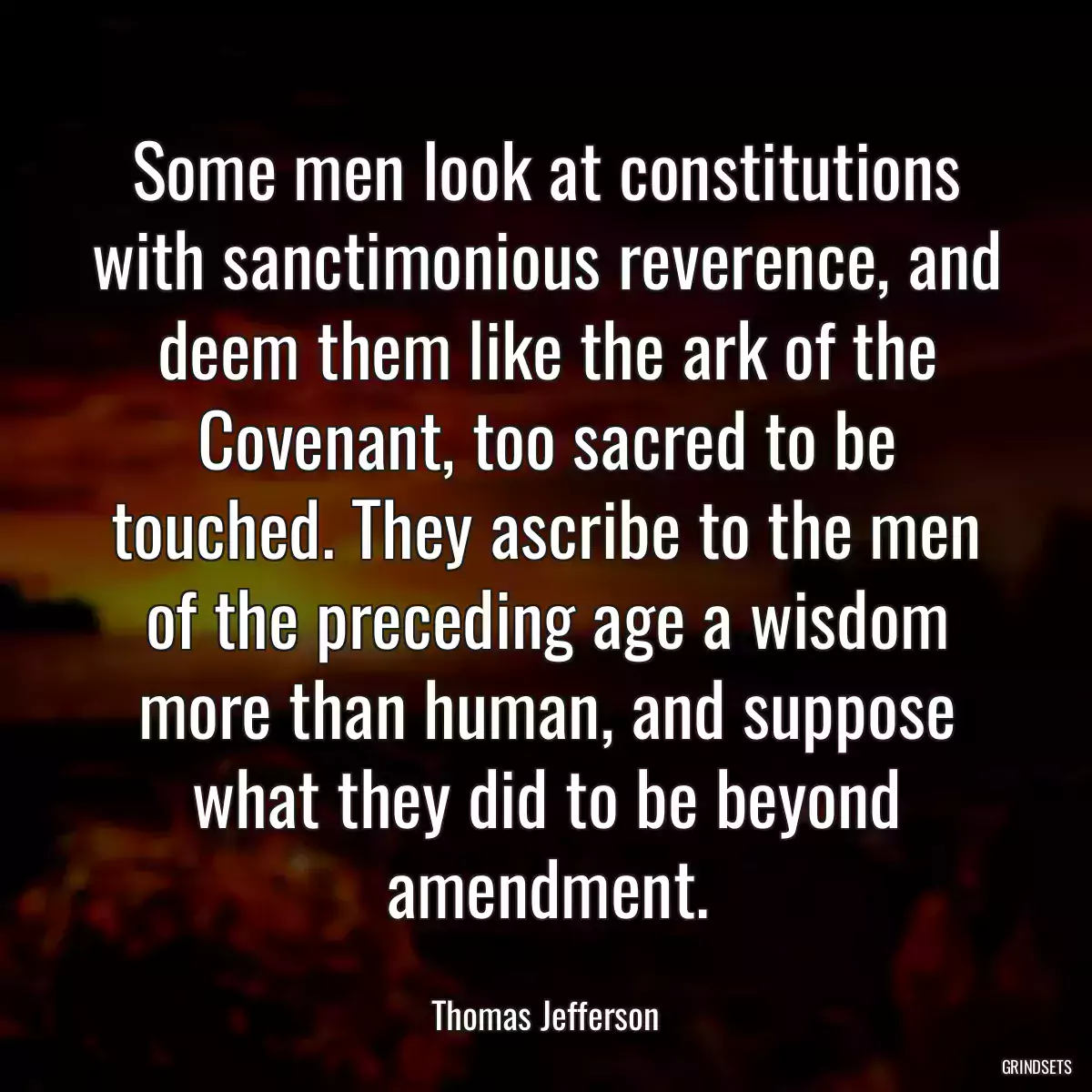 Some men look at constitutions with sanctimonious reverence, and deem them like the ark of the Covenant, too sacred to be touched. They ascribe to the men of the preceding age a wisdom more than human, and suppose what they did to be beyond amendment.