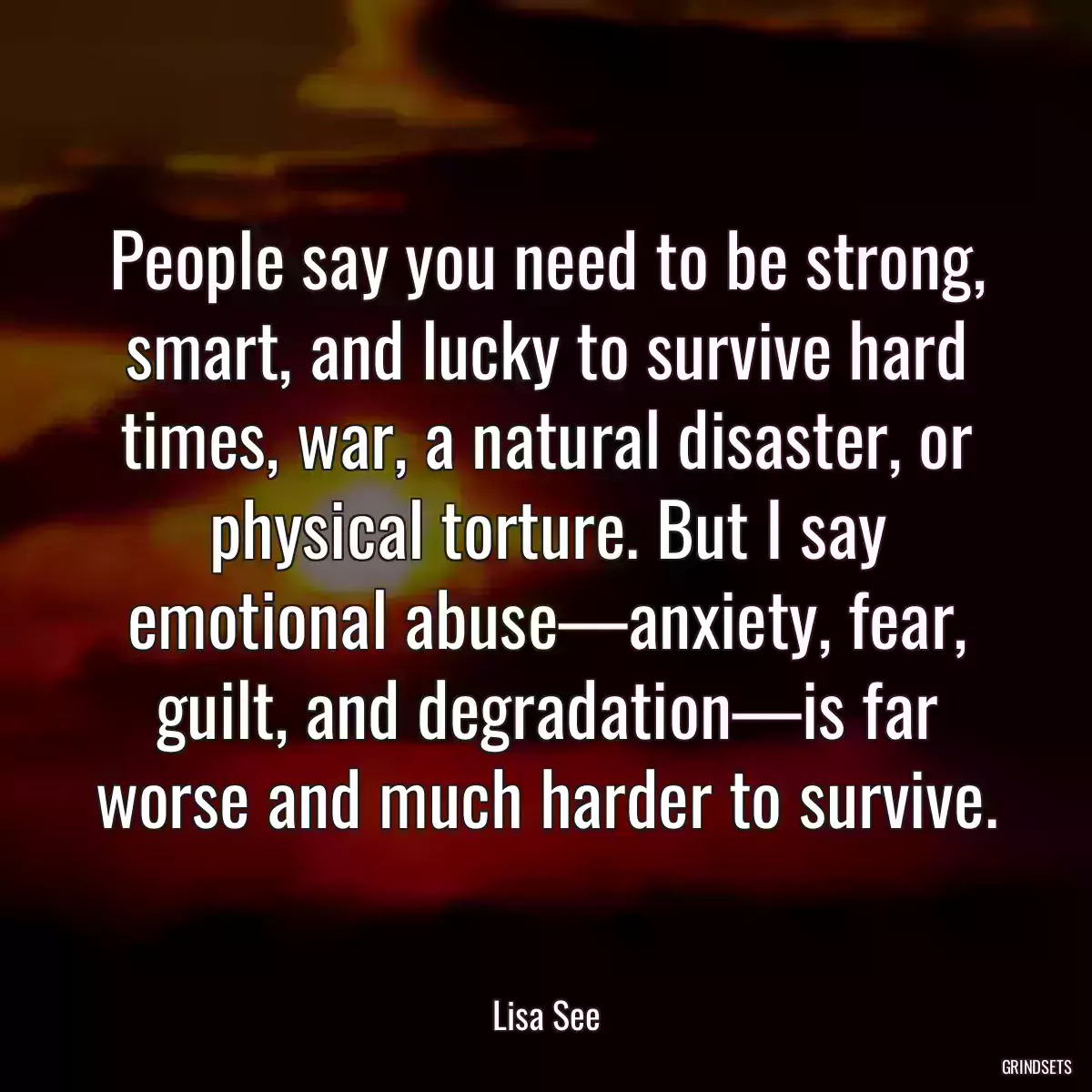 People say you need to be strong, smart, and lucky to survive hard times, war, a natural disaster, or physical torture. But I say emotional abuse—anxiety, fear, guilt, and degradation—is far worse and much harder to survive.