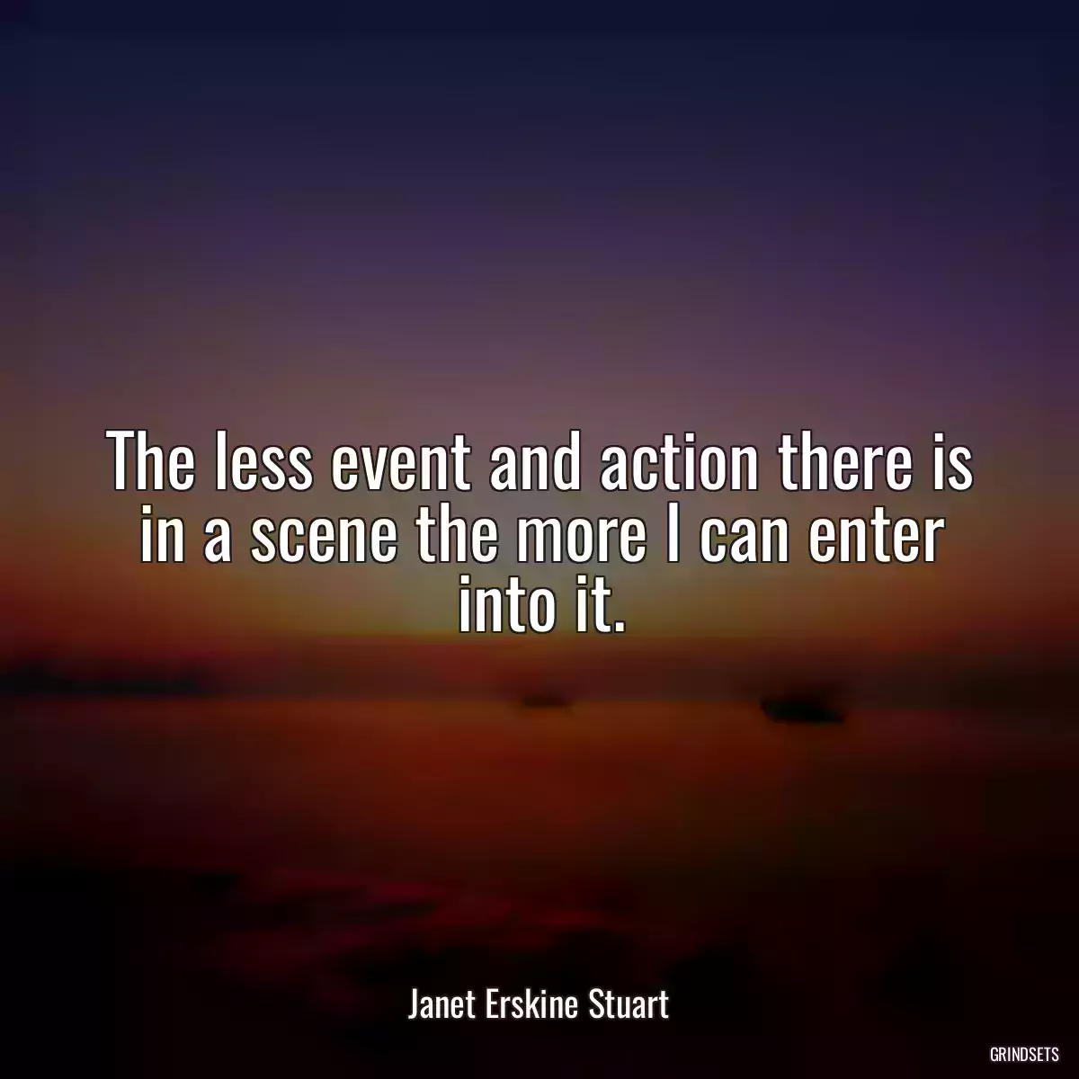 The less event and action there is in a scene the more I can enter into it.