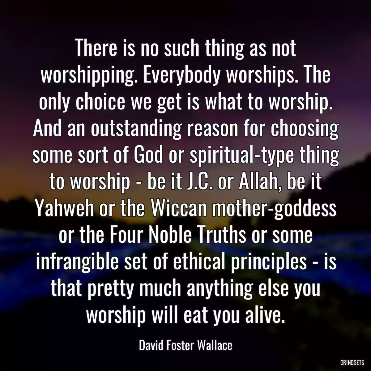 There is no such thing as not worshipping. Everybody worships. The only choice we get is what to worship. And an outstanding reason for choosing some sort of God or spiritual-type thing to worship - be it J.C. or Allah, be it Yahweh or the Wiccan mother-goddess or the Four Noble Truths or some infrangible set of ethical principles - is that pretty much anything else you worship will eat you alive.