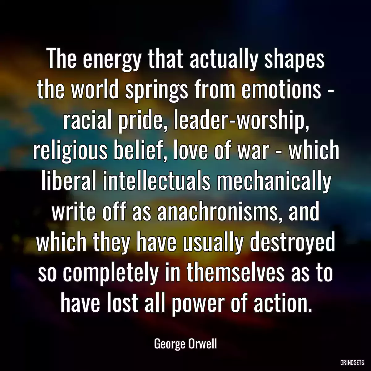 The energy that actually shapes the world springs from emotions - racial pride, leader-worship, religious belief, love of war - which liberal intellectuals mechanically write off as anachronisms, and which they have usually destroyed so completely in themselves as to have lost all power of action.