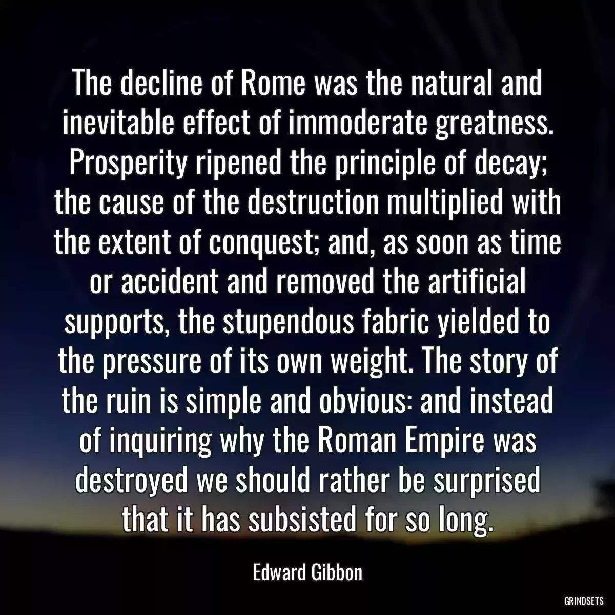 The decline of Rome was the natural and inevitable effect of immoderate greatness. Prosperity ripened the principle of decay; the cause of the destruction multiplied with the extent of conquest; and, as soon as time or accident and removed the artificial supports, the stupendous fabric yielded to the pressure of its own weight. The story of the ruin is simple and obvious: and instead of inquiring why the Roman Empire was destroyed we should rather be surprised that it has subsisted for so long.