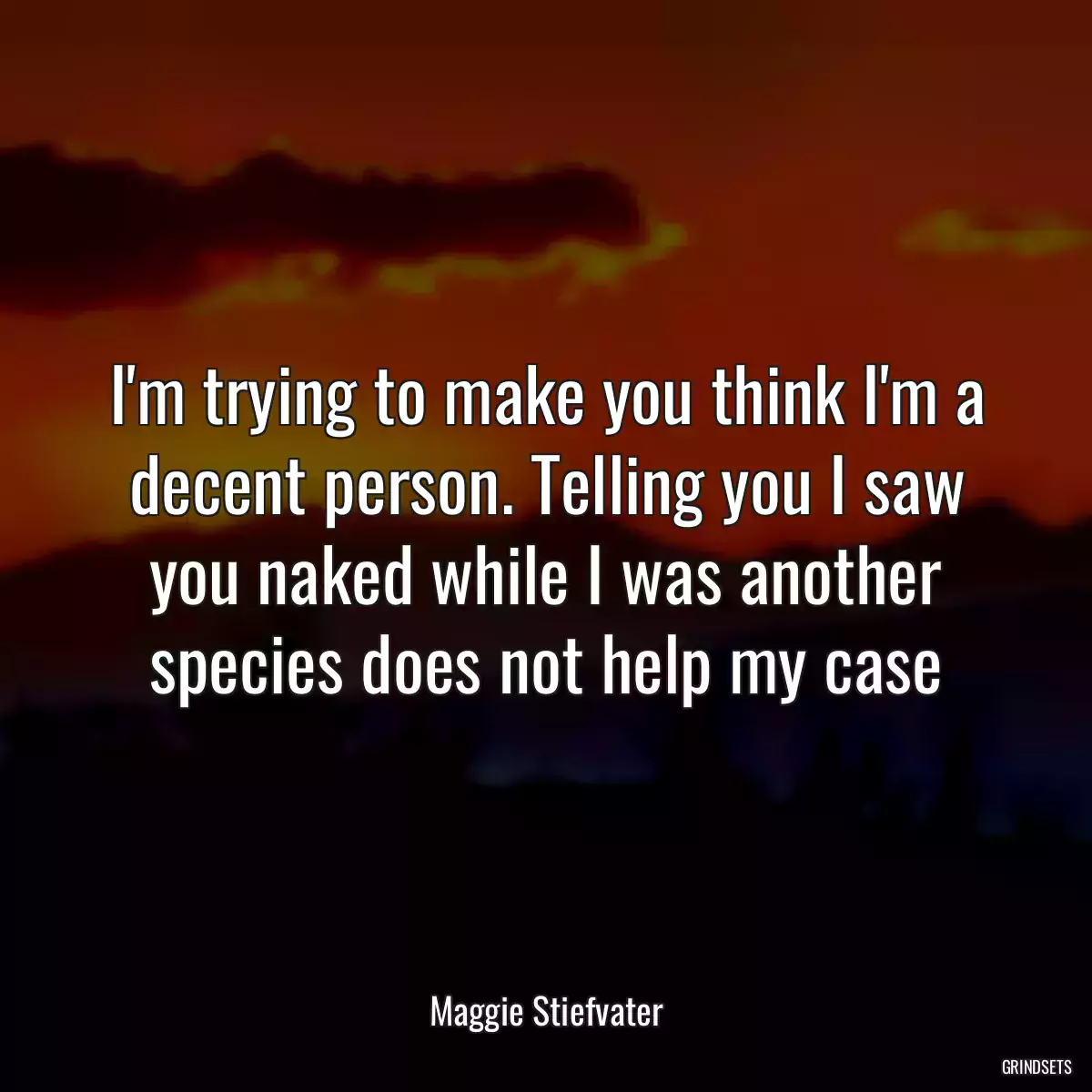 I\'m trying to make you think I\'m a decent person. Telling you I saw you naked while I was another species does not help my case