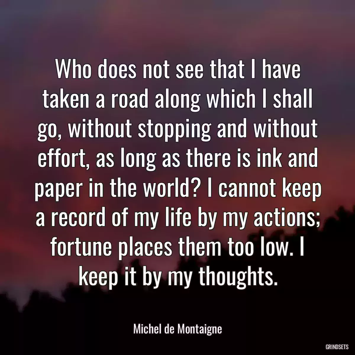 Who does not see that I have taken a road along which I shall go, without stopping and without effort, as long as there is ink and paper in the world? I cannot keep a record of my life by my actions; fortune places them too low. I keep it by my thoughts.