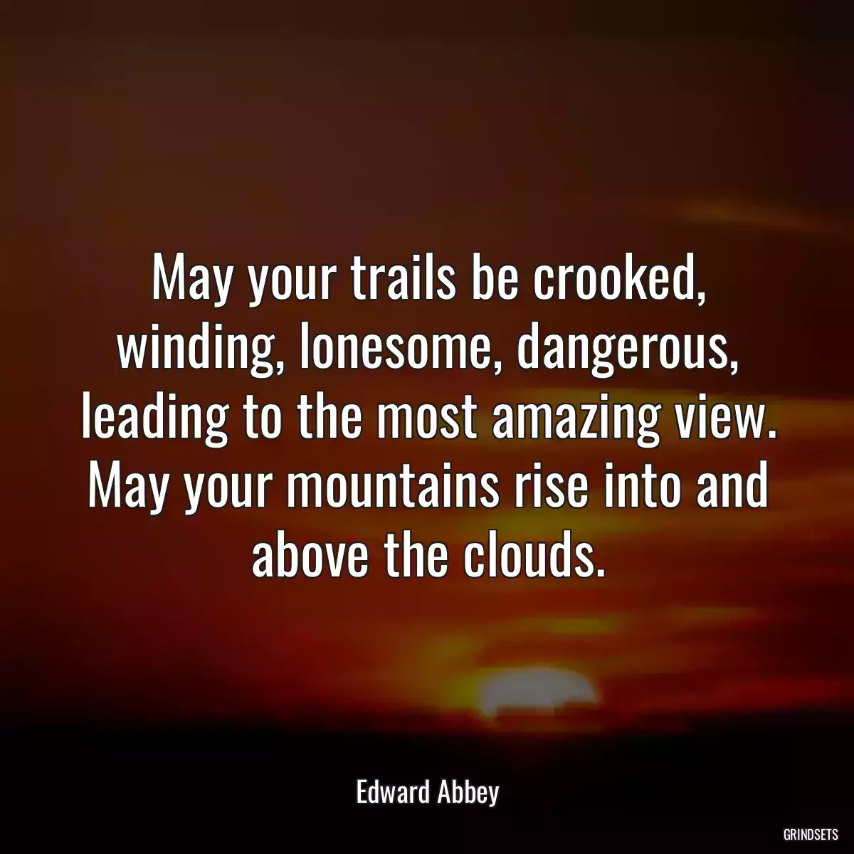 May your trails be crooked, winding, lonesome, dangerous, leading to the most amazing view. May your mountains rise into and above the clouds.