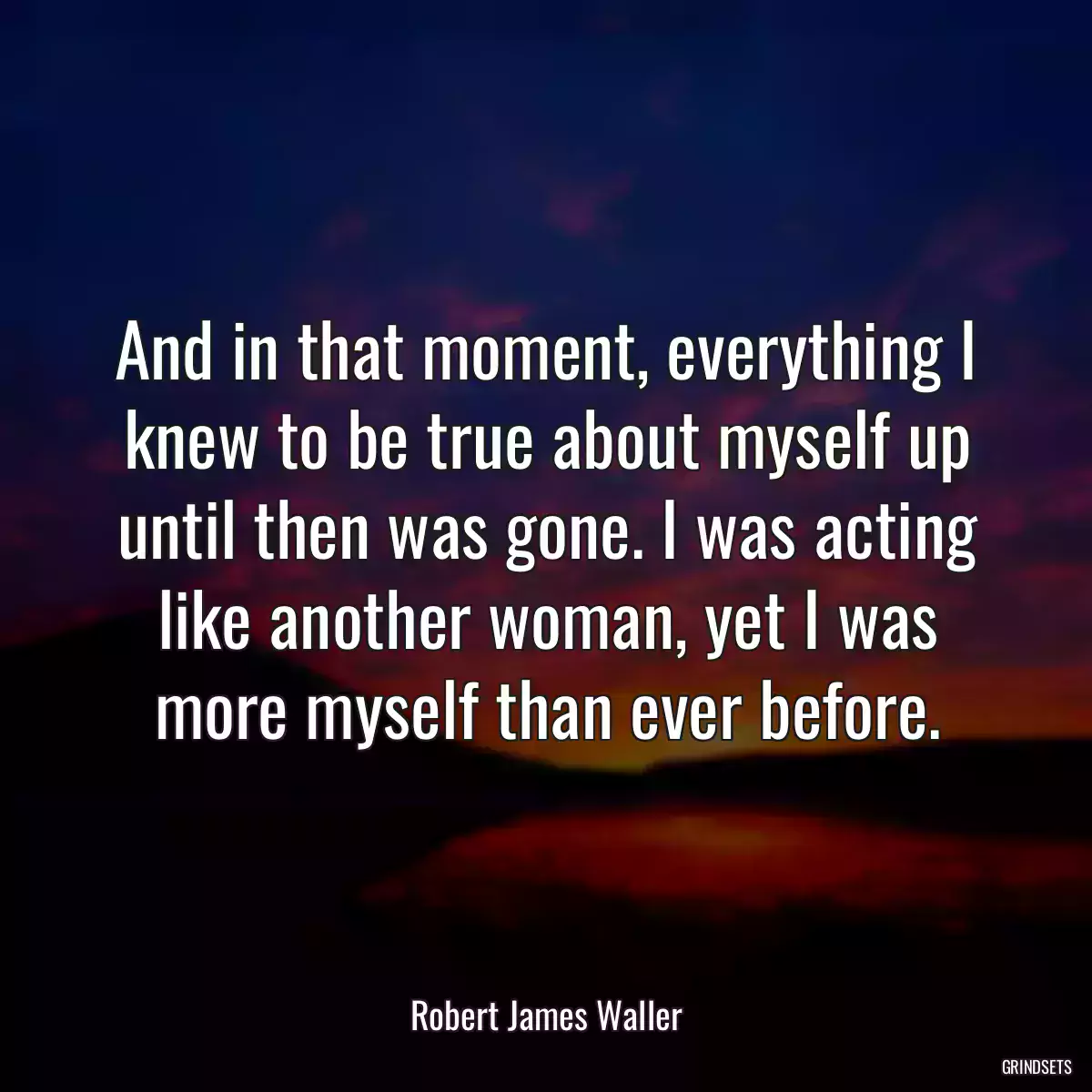 And in that moment, everything I knew to be true about myself up until then was gone. I was acting like another woman, yet I was more myself than ever before.