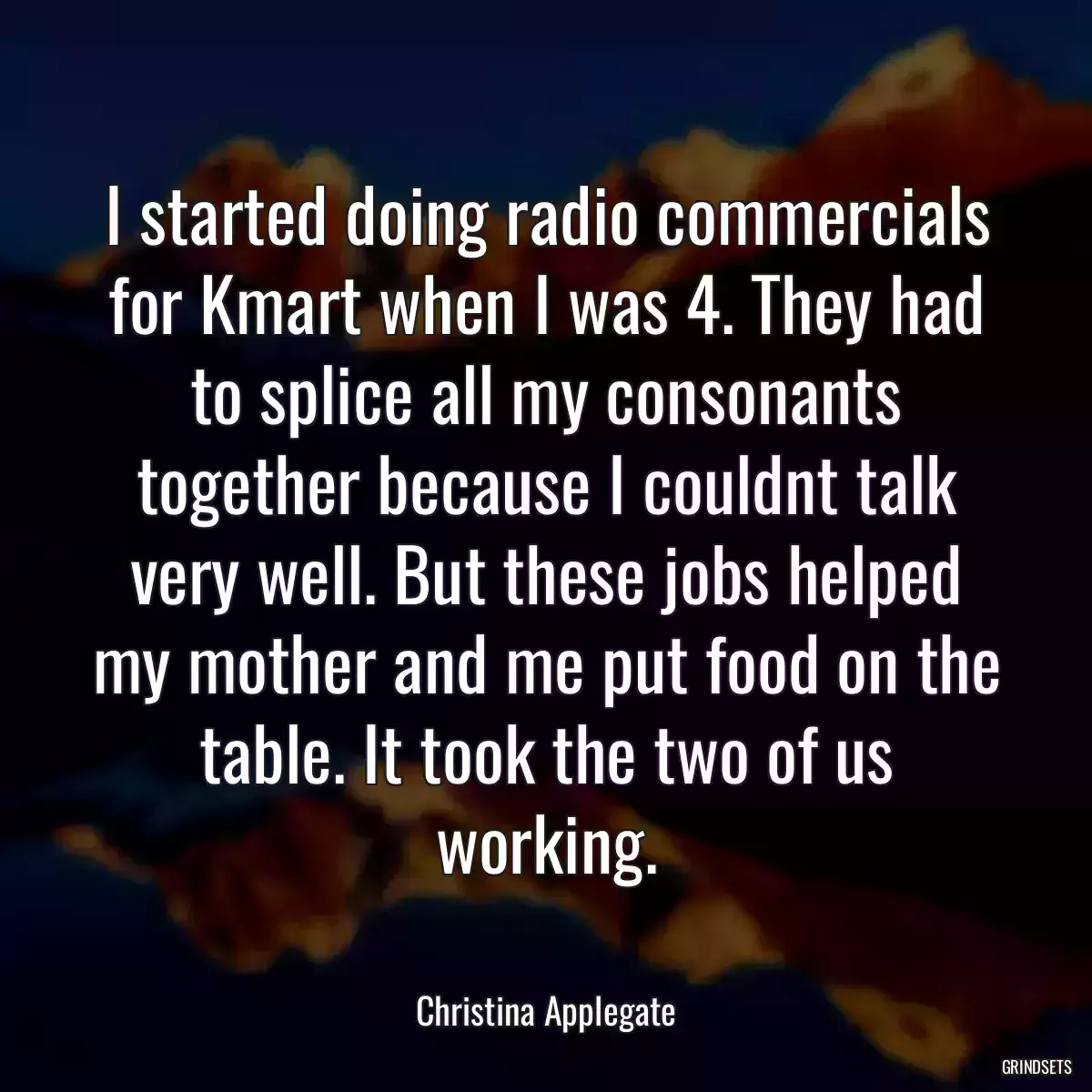 I started doing radio commercials for Kmart when I was 4. They had to splice all my consonants together because I couldnt talk very well. But these jobs helped my mother and me put food on the table. It took the two of us working.