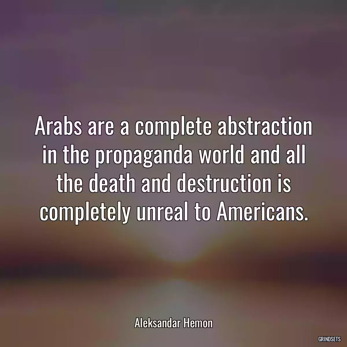 Arabs are a complete abstraction in the propaganda world and all the death and destruction is completely unreal to Americans.