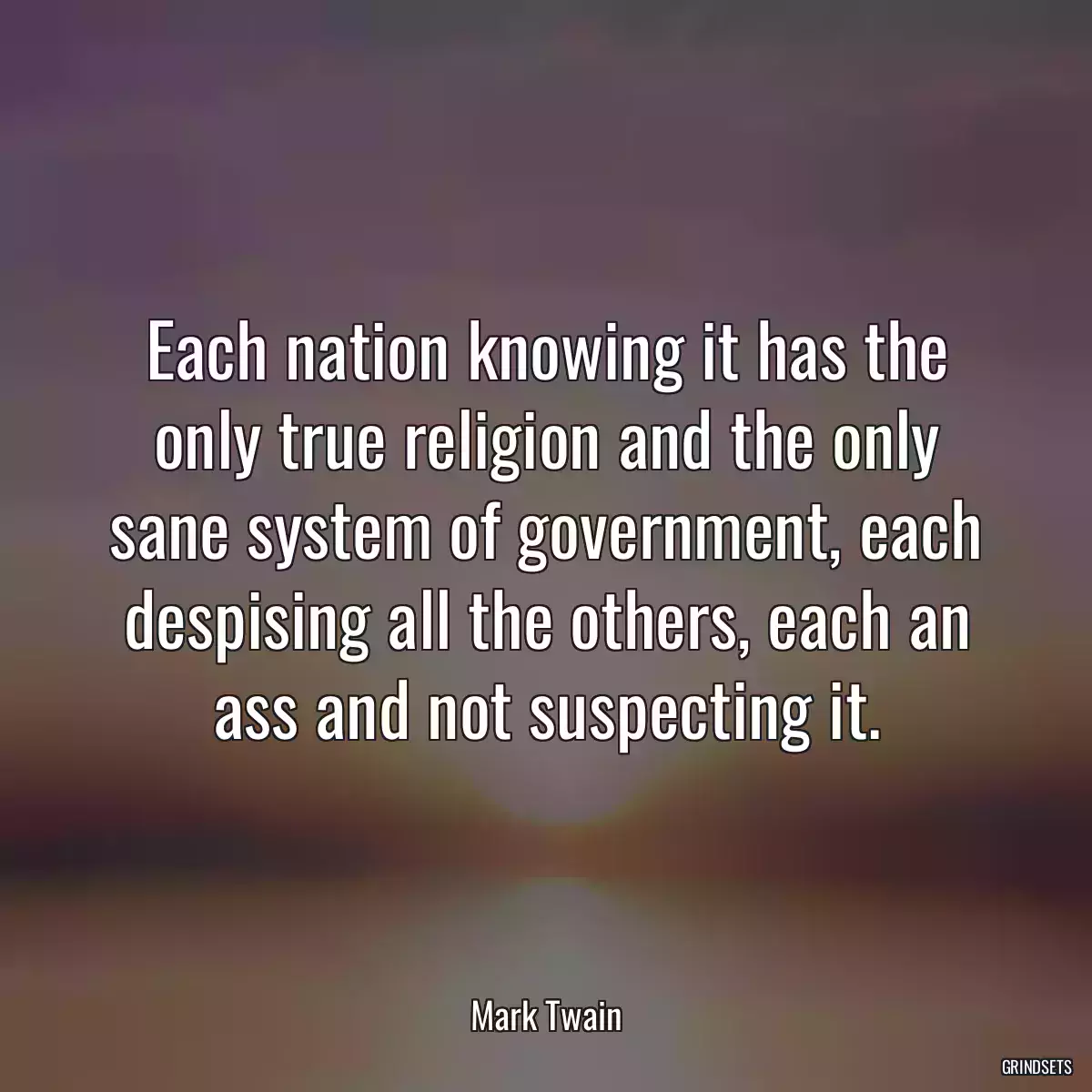 Each nation knowing it has the only true religion and the only sane system of government, each despising all the others, each an ass and not suspecting it.