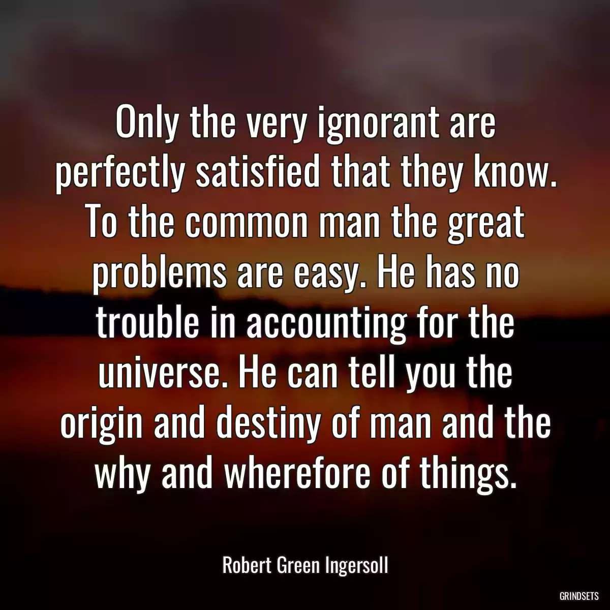 Only the very ignorant are perfectly satisfied that they know. To the common man the great problems are easy. He has no trouble in accounting for the universe. He can tell you the origin and destiny of man and the why and wherefore of things.