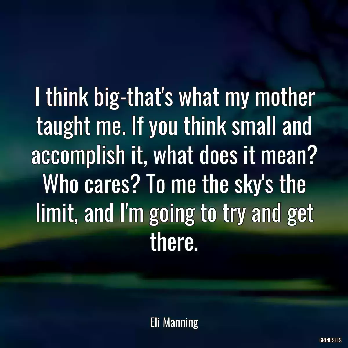 I think big-that\'s what my mother taught me. If you think small and accomplish it, what does it mean? Who cares? To me the sky\'s the limit, and I\'m going to try and get there.